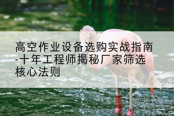 元宝山剪叉式升降机厂家-高空作业设备选购实战指南-十年工程师揭秘厂家筛选核心法则