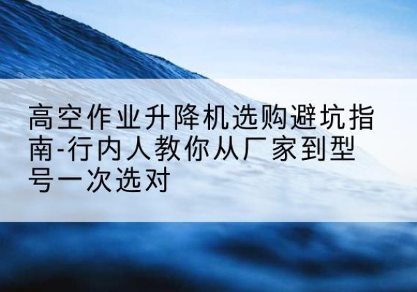 元宝山升降平台厂家-高空作业升降机选购避坑指南-行内人教你从厂家到型号一次选对