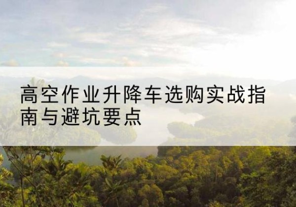 元宝山升降车怎么选-高空作业升降车选购实战指南与避坑要点