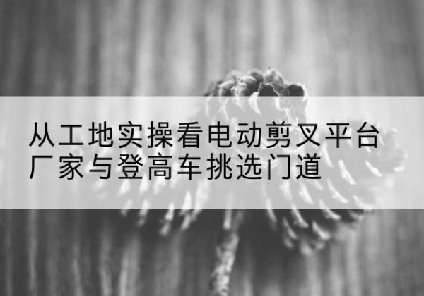 元宝山电动剪叉升降平台厂家-从工地实操看电动剪叉平台厂家与登高车挑选门道